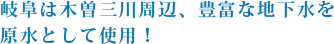 岐阜は木曽三川周辺、豊富な地下水を原水として使用！